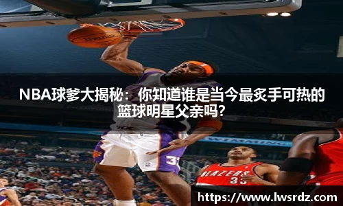 NBA球爹大揭秘：你知道谁是当今最炙手可热的篮球明星父亲吗？