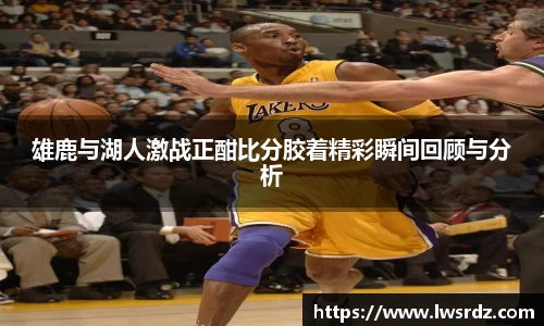 雄鹿与湖人激战正酣比分胶着精彩瞬间回顾与分析